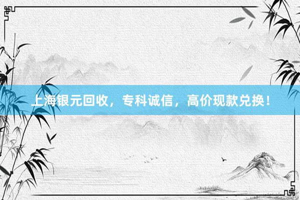 上海银元回收，专科诚信，高价现款兑换！