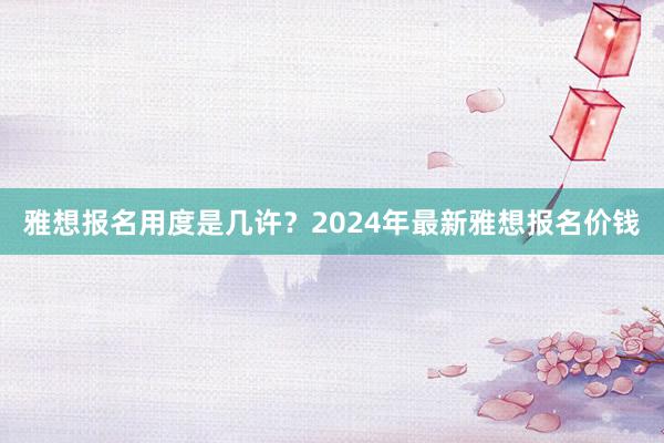 雅想报名用度是几许？2024年最新雅想报名价钱